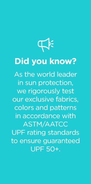 Did you know as the world leader in sun protection we rigorously third-party test our exclusive fabrics, colors and patterns 3 times in accordance with ASTM/AATCC UPF Rating standards to ensure guaranteed UPF 50+